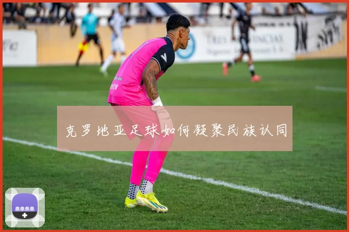 克罗地亚足球如何凝聚民族认同