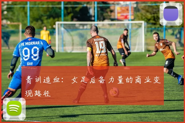 青训造血：女足后备力量的商业变现路径