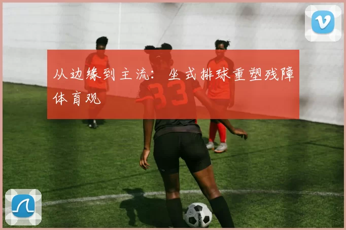 从边缘到主流：坐式排球重塑残障体育观
