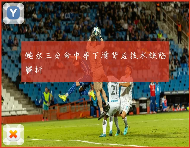 鲍尔三分命中率下滑背后技术缺陷解析