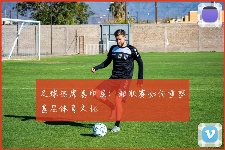 足球热席卷印度：超联赛如何重塑基层体育文化