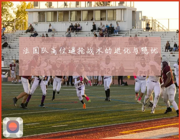 法国队高位逼抢战术的进化与隐忧