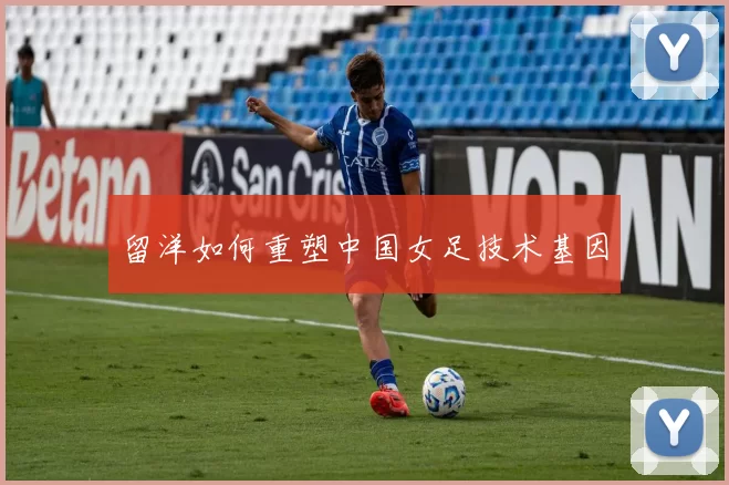留洋如何重塑中国女足技术基因