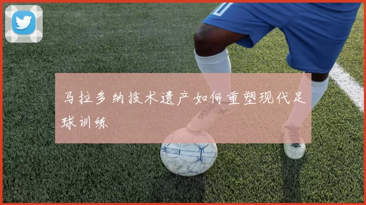 马拉多纳技术遗产如何重塑现代足球训练