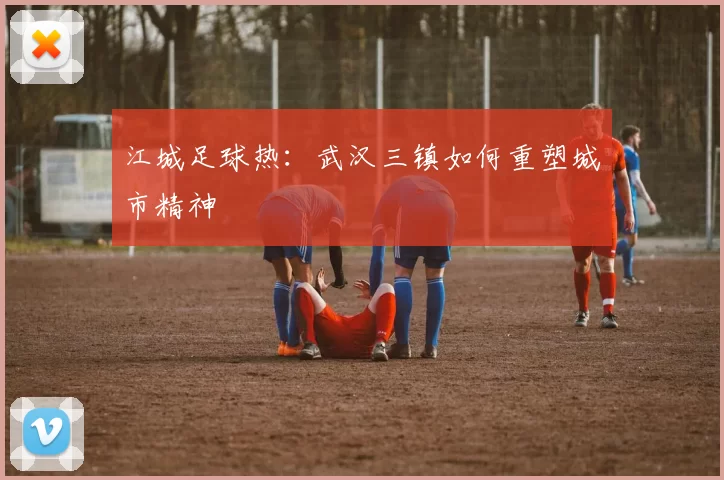 江城足球热：武汉三镇如何重塑城市精神