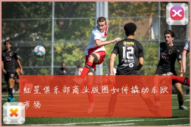 红星俱乐部商业版图如何撬动东欧市场