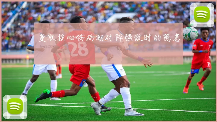 曼联核心伤病潮对阵强敌时的隐患