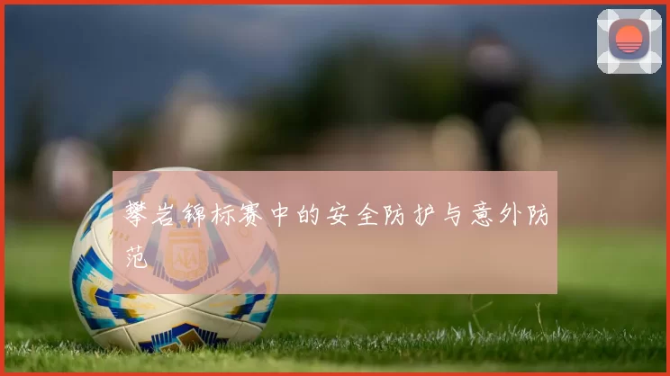 攀岩锦标赛中的安全防护与意外防范
