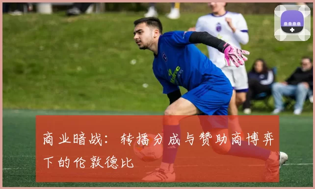 商业暗战：转播分成与赞助商博弈下的伦敦德比