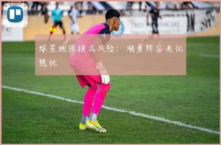 球星抱团模式风险:湖勇阵容老化隐忧