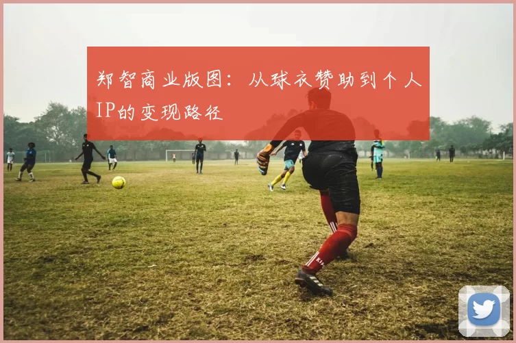 郑智商业版图：从球衣赞助到个人IP的变现路径