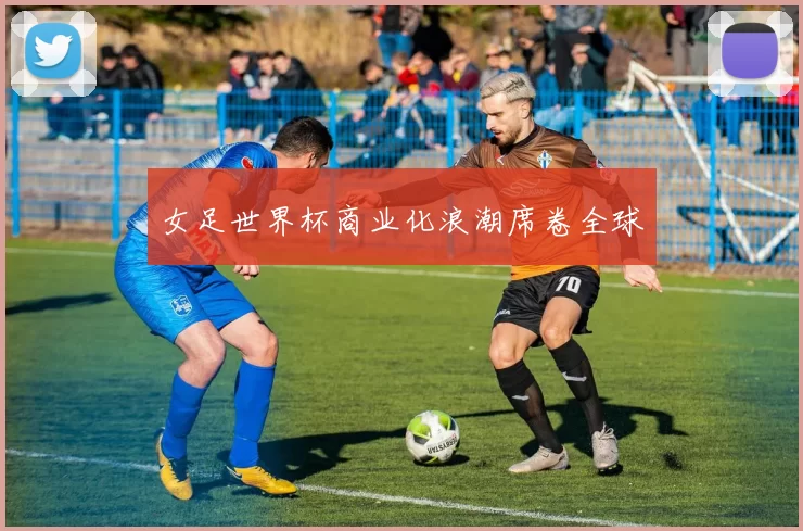 女足世界杯商业化浪潮席卷全球