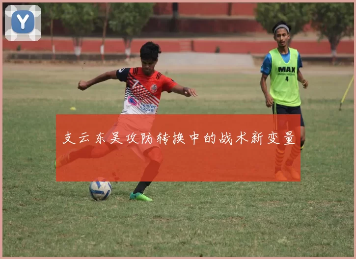 支云东吴攻防转换中的战术新变量