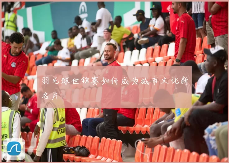 羽毛球世锦赛如何成为城市文化新名片
