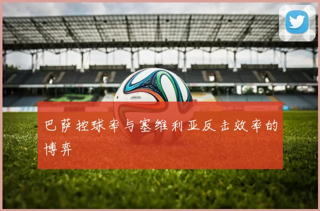 巴萨控球率与塞维利亚反击效率的博弈