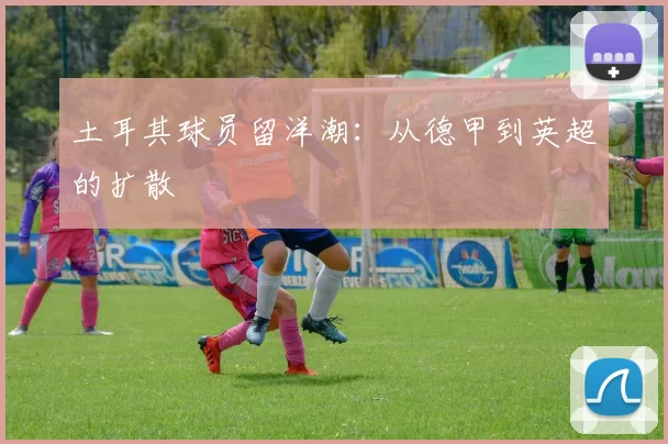 土耳其球员留洋潮：从德甲到英超的扩散