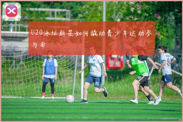 U20泳坛新星如何撬动青少年运动参与率