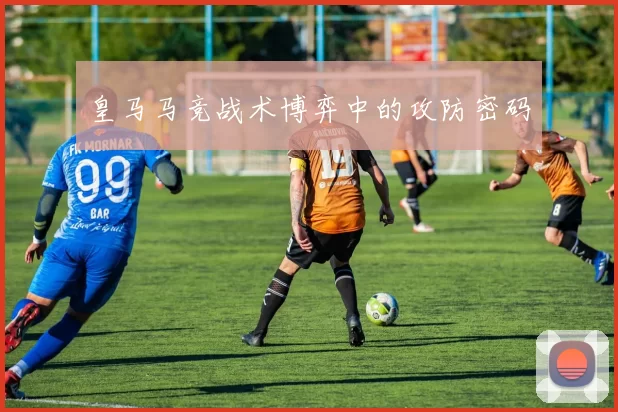 皇马马竞战术博弈中的攻防密码