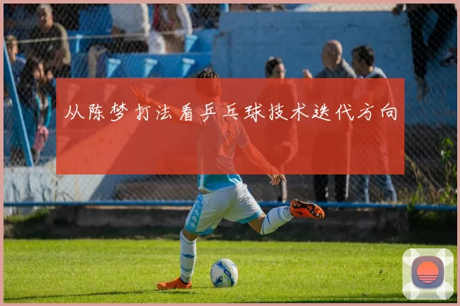 从陈梦打法看乒乓球技术迭代方向