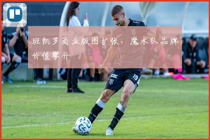 班凯罗商业版图扩张，魔术队品牌价值攀升