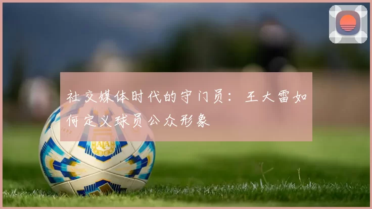 社交媒体时代的守门员：王大雷如何定义球员公众形象