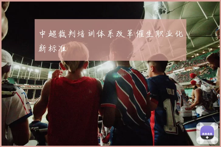 中超裁判培训体系改革催生职业化新标准