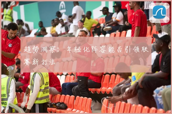 趋势洞察：年轻化阵容能否引领联赛新打法