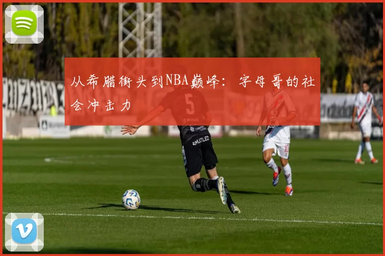 从希腊街头到NBA巅峰：字母哥的社会冲击力