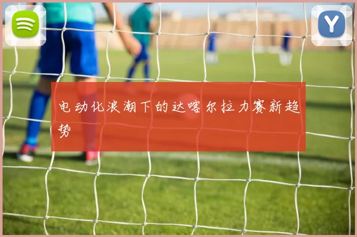 电动化浪潮下的达喀尔拉力赛新趋势