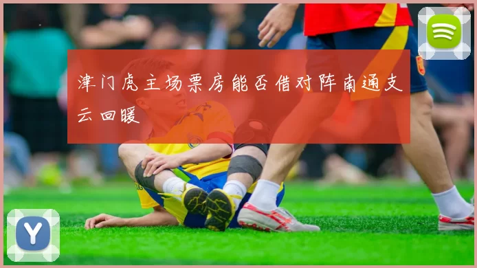 津门虎主场票房能否借对阵南通支云回暖