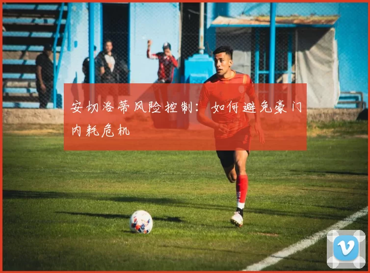 安切洛蒂风险控制：如何避免豪门内耗危机
