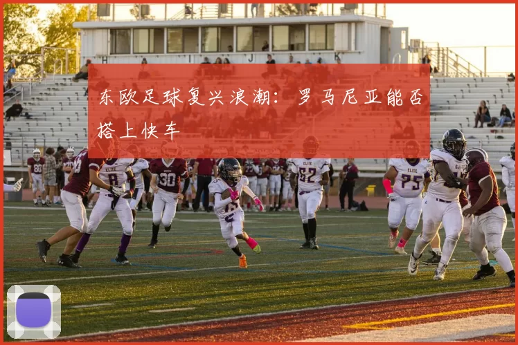 东欧足球复兴浪潮：罗马尼亚能否搭上快车