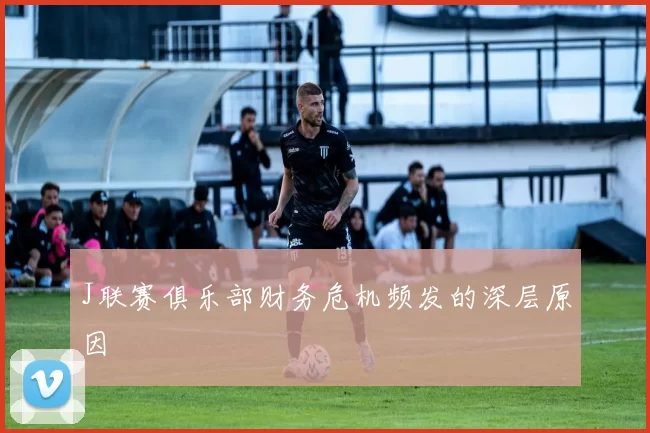 J联赛俱乐部财务危机频发的深层原因