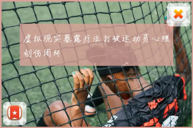 虚拟现实暴露疗法打破运动员心理创伤闭环