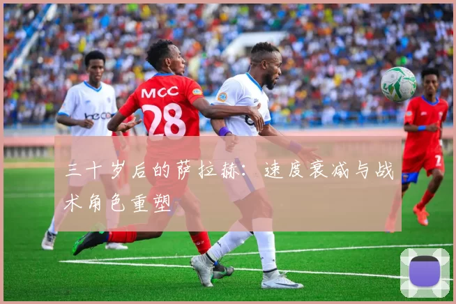 三十岁后的萨拉赫：速度衰减与战术角色重塑