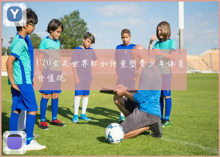 U20女足世界杯如何重塑青少年体育价值观