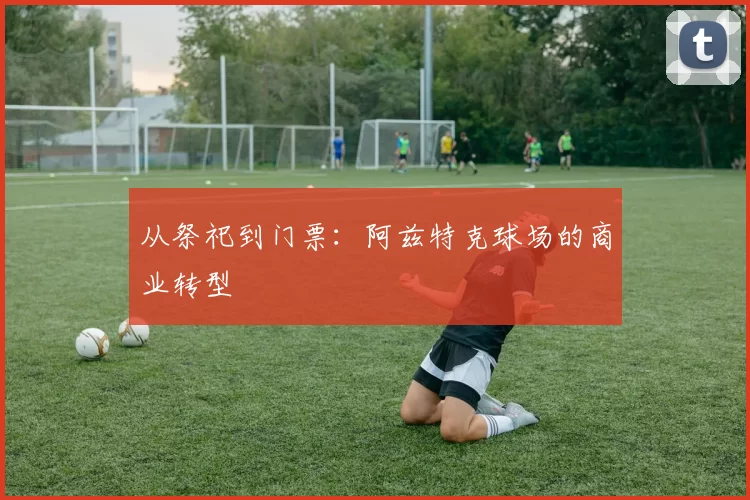 从祭祀到门票：阿兹特克球场的商业转型