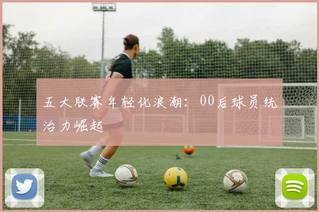 五大联赛年轻化浪潮：00后球员统治力崛起