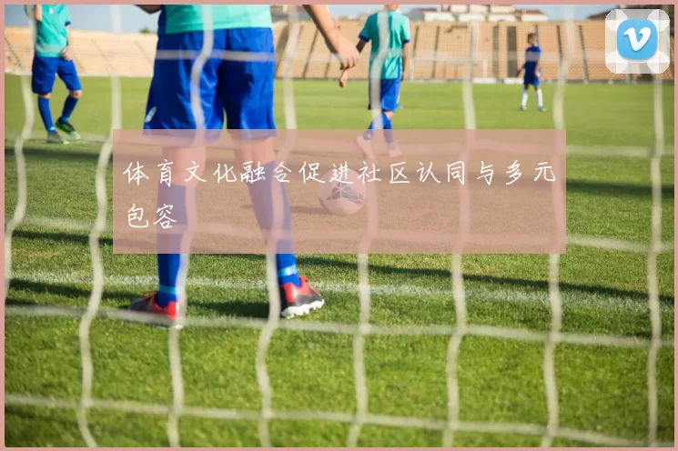 体育文化融合促进社区认同与多元包容