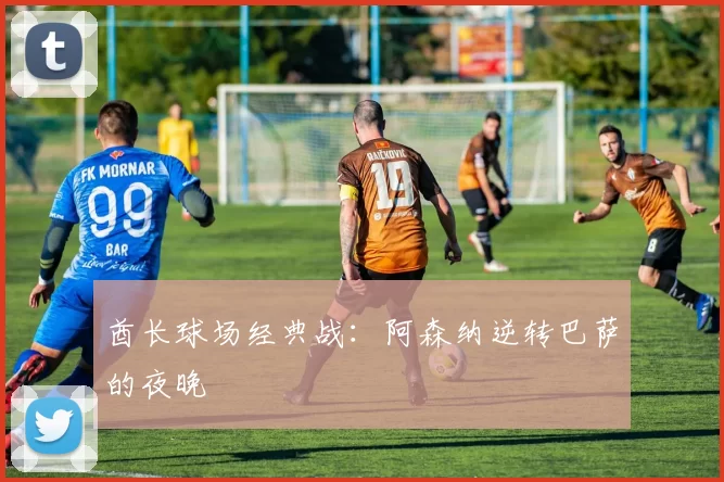 酋长球场经典战：阿森纳逆转巴萨的夜晚