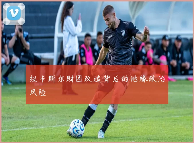 纽卡斯尔财团改造背后的地缘政治风险