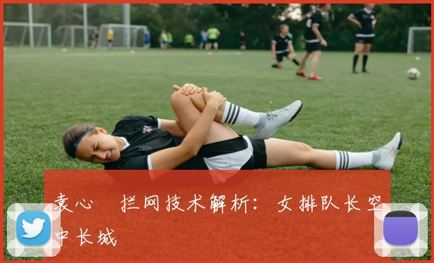 袁心玥拦网技术解析：女排队长空中长城