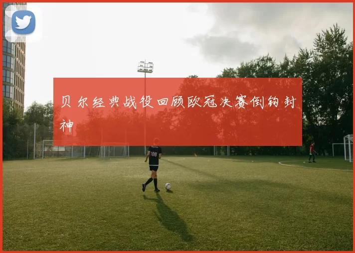 贝尔经典战役回顾欧冠决赛倒钩封神