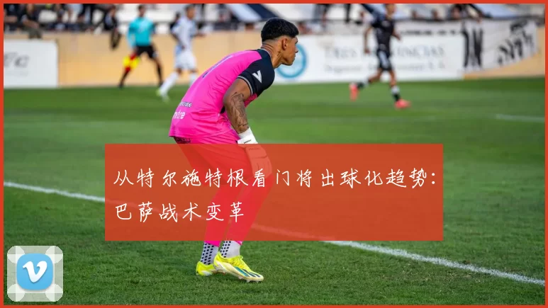 从特尔施特根看门将出球化趋势：巴萨战术变革