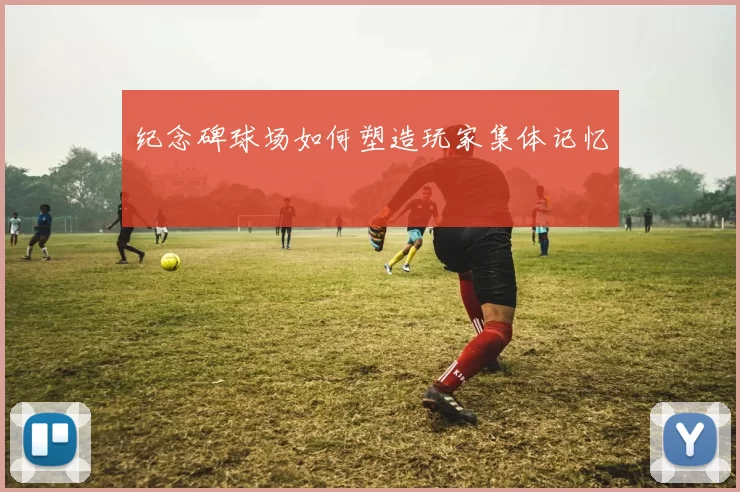 纪念碑球场如何塑造玩家集体记忆