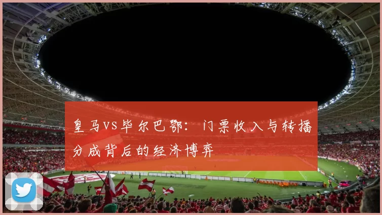 皇马vs毕尔巴鄂：门票收入与转播分成背后的经济博弈