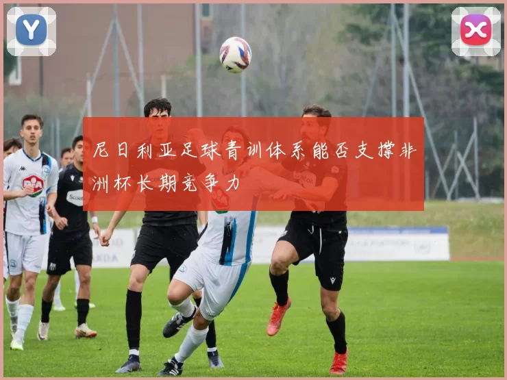 尼日利亚足球青训体系能否支撑非洲杯长期竞争力