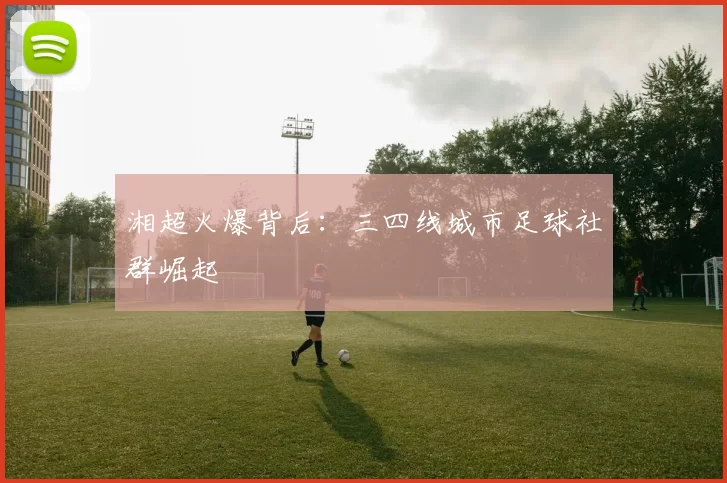 湘超火爆背后：三四线城市足球社群崛起