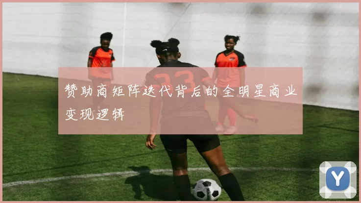 赞助商矩阵迭代背后的全明星商业变现逻辑