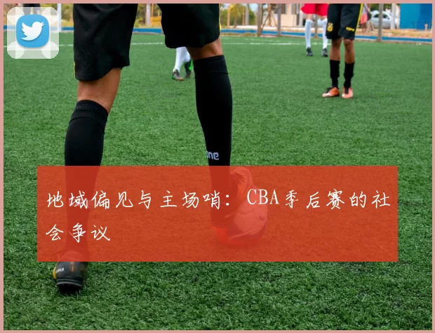 地域偏见与主场哨：CBA季后赛的社会争议